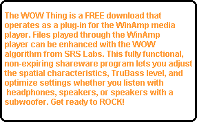 The WOW Thing is a FREE download that 
operates as a plug-in for the WinAmp media 
player. Files played through the WinAmp
player can be enhanced with the WOW 
algorithm from SRS Labs. This fully functional, 
non-expiring shareware program lets you adjust
the spatial characteristics, TruBass level, and 
optimize settings whether you listen with
 headphones, speakers, or speakers with a 
subwoofer. Get ready to ROCK!